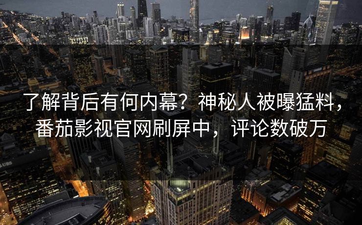 了解背后有何内幕？神秘人被曝猛料，番茄影视官网刷屏中，评论数破万