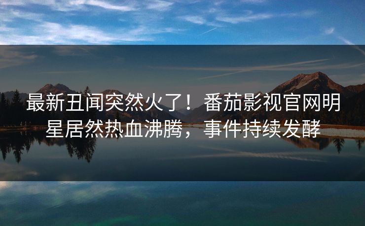 最新丑闻突然火了！番茄影视官网明星居然热血沸腾，事件持续发酵