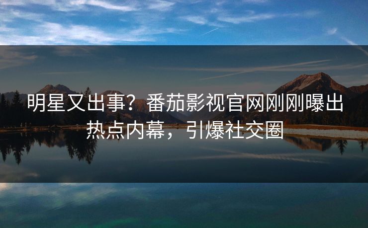 明星又出事？番茄影视官网刚刚曝出热点内幕，引爆社交圈