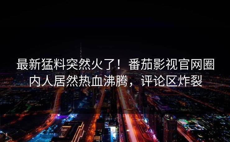 最新猛料突然火了！番茄影视官网圈内人居然热血沸腾，评论区炸裂