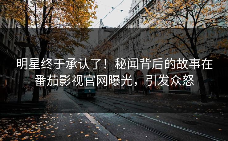 明星终于承认了！秘闻背后的故事在番茄影视官网曝光，引发众怒