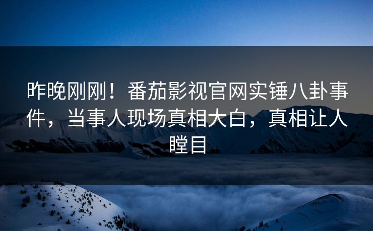 昨晚刚刚！番茄影视官网实锤八卦事件，当事人现场真相大白，真相让人瞠目