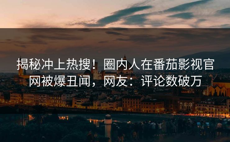 揭秘冲上热搜！圈内人在番茄影视官网被爆丑闻，网友：评论数破万