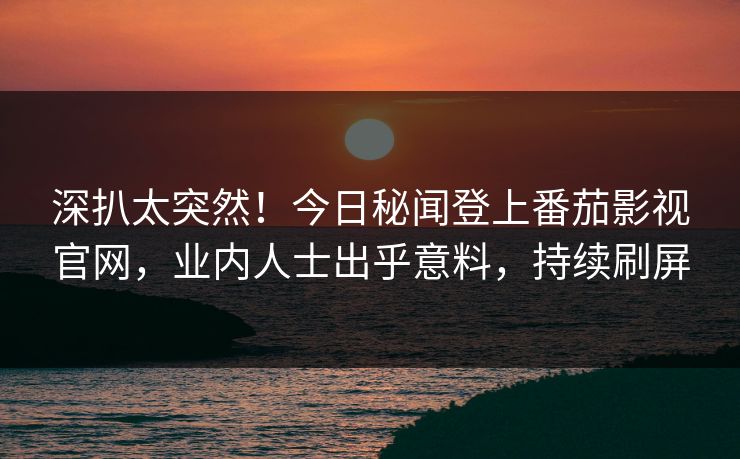 深扒太突然！今日秘闻登上番茄影视官网，业内人士出乎意料，持续刷屏