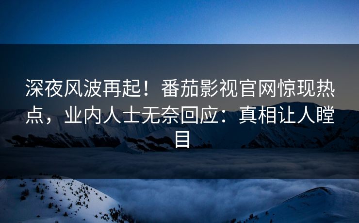 深夜风波再起！番茄影视官网惊现热点，业内人士无奈回应：真相让人瞠目