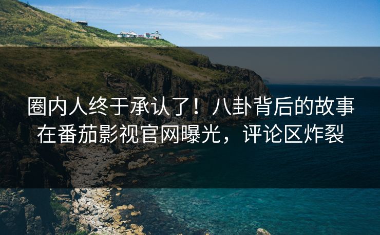 圈内人终于承认了！八卦背后的故事在番茄影视官网曝光，评论区炸裂