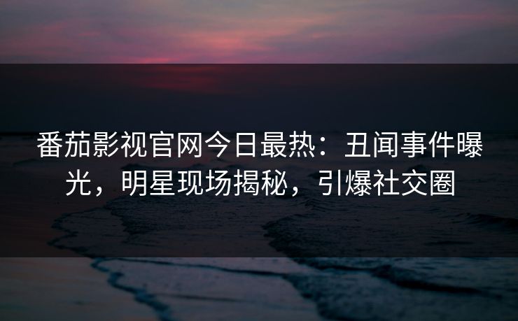 番茄影视官网今日最热：丑闻事件曝光，明星现场揭秘，引爆社交圈