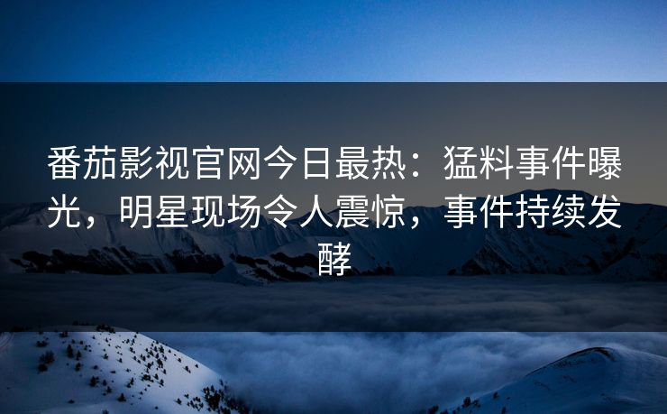 番茄影视官网今日最热：猛料事件曝光，明星现场令人震惊，事件持续发酵