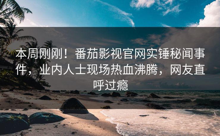 本周刚刚！番茄影视官网实锤秘闻事件，业内人士现场热血沸腾，网友直呼过瘾