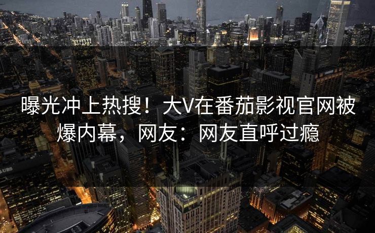 曝光冲上热搜！大V在番茄影视官网被爆内幕，网友：网友直呼过瘾