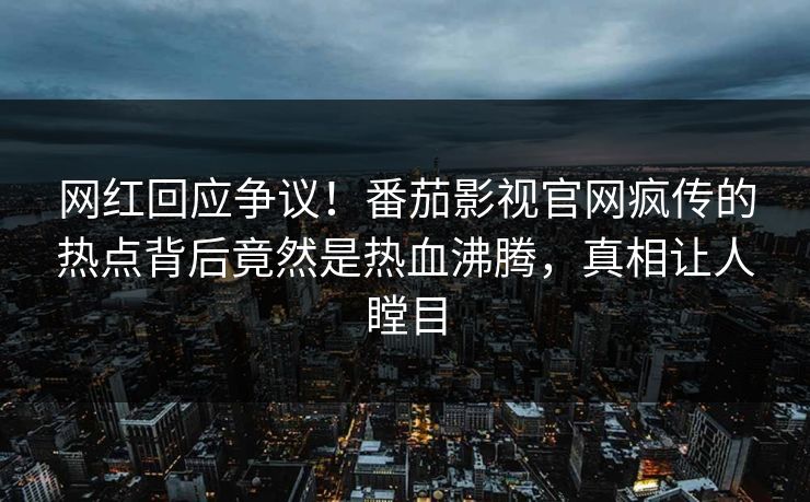 网红回应争议！番茄影视官网疯传的热点背后竟然是热血沸腾，真相让人瞠目