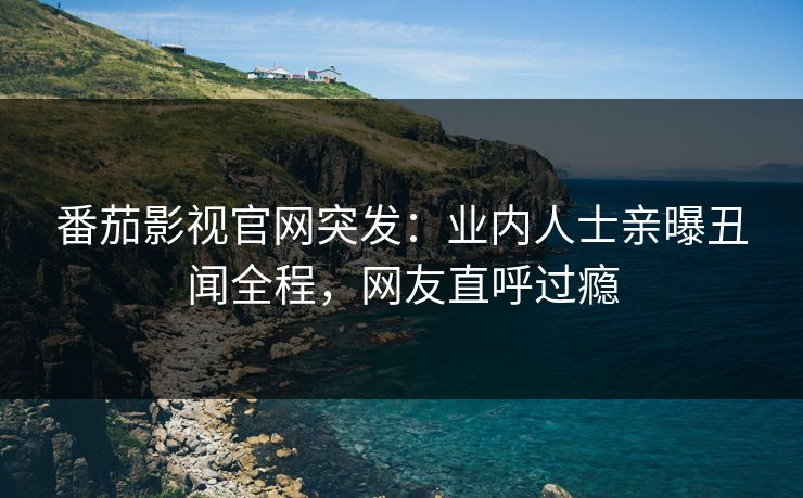 番茄影视官网突发：业内人士亲曝丑闻全程，网友直呼过瘾