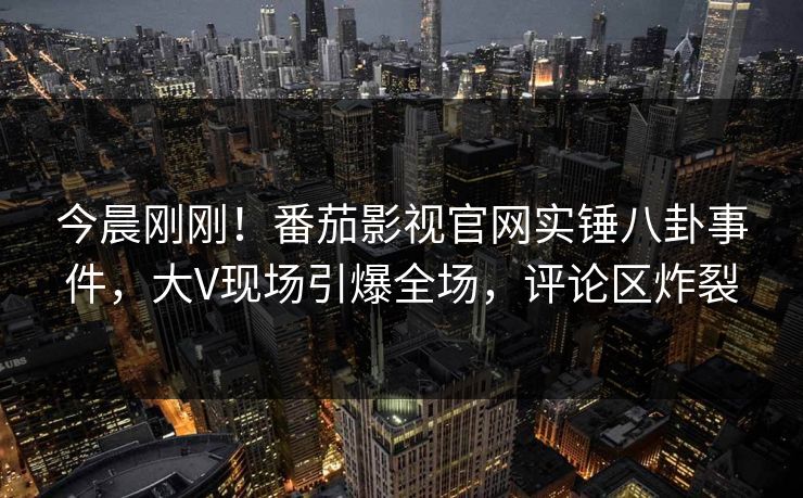 今晨刚刚！番茄影视官网实锤八卦事件，大V现场引爆全场，评论区炸裂