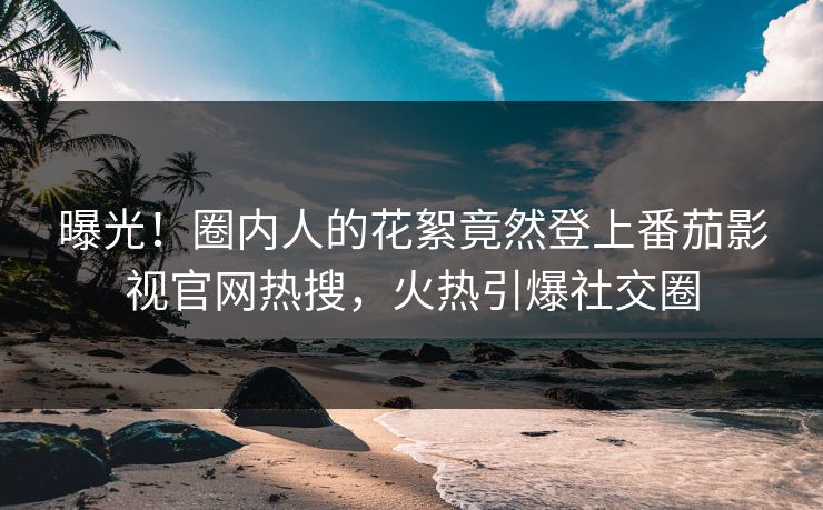 曝光！圈内人的花絮竟然登上番茄影视官网热搜，火热引爆社交圈