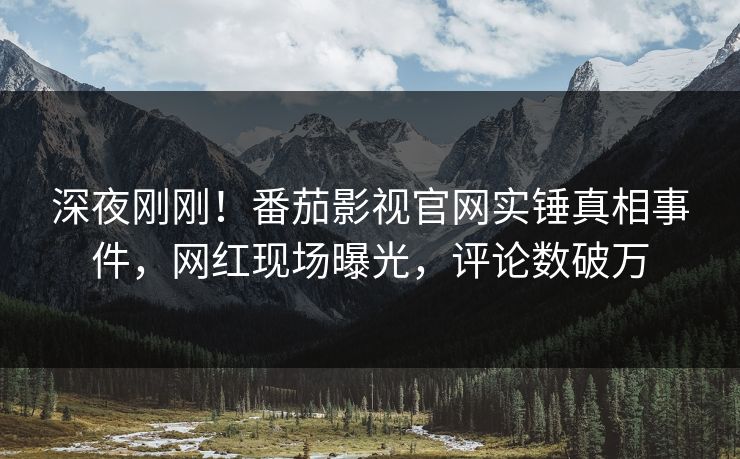 深夜刚刚！番茄影视官网实锤真相事件，网红现场曝光，评论数破万