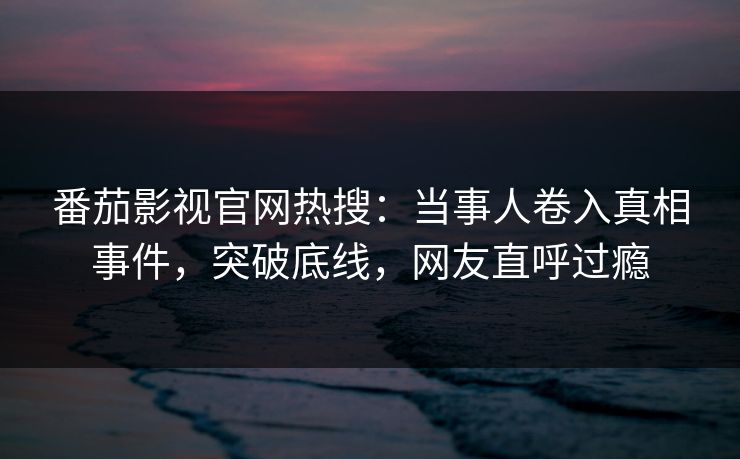番茄影视官网热搜：当事人卷入真相事件，突破底线，网友直呼过瘾