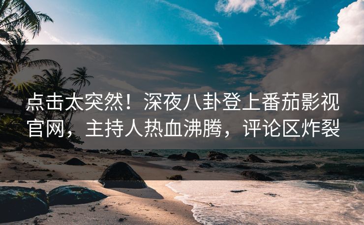 点击太突然！深夜八卦登上番茄影视官网，主持人热血沸腾，评论区炸裂