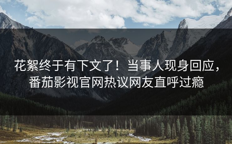 花絮终于有下文了！当事人现身回应，番茄影视官网热议网友直呼过瘾
