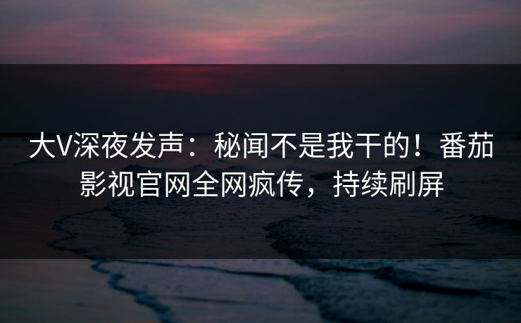 大V深夜发声：秘闻不是我干的！番茄影视官网全网疯传，持续刷屏