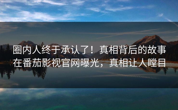 圈内人终于承认了！真相背后的故事在番茄影视官网曝光，真相让人瞠目