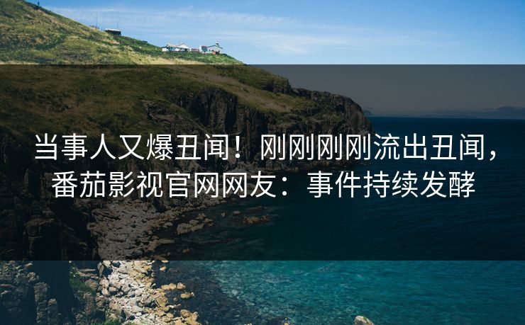 当事人又爆丑闻！刚刚刚刚流出丑闻，番茄影视官网网友：事件持续发酵