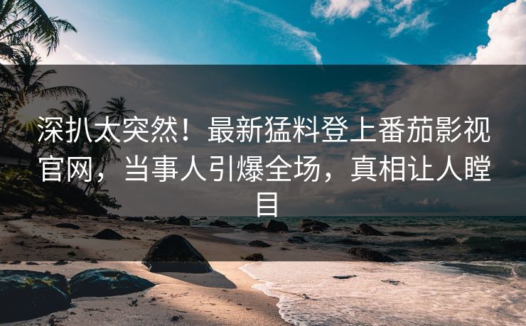 深扒太突然！最新猛料登上番茄影视官网，当事人引爆全场，真相让人瞠目