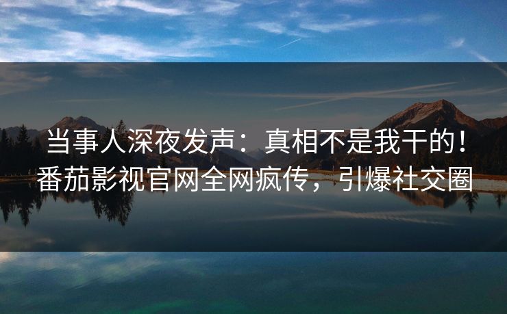 当事人深夜发声：真相不是我干的！番茄影视官网全网疯传，引爆社交圈