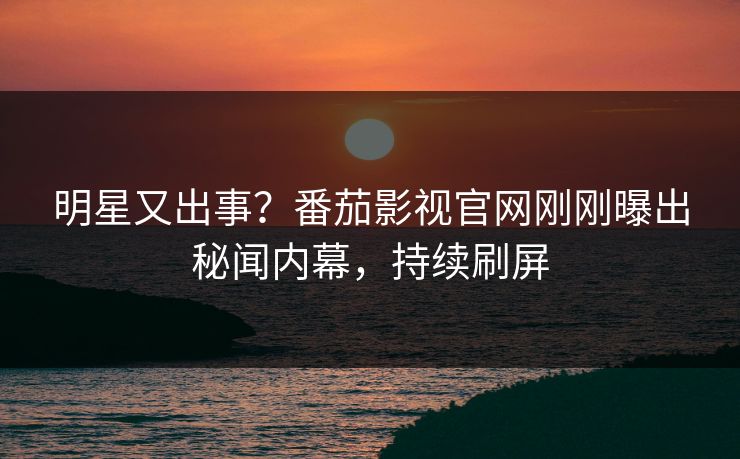 明星又出事？番茄影视官网刚刚曝出秘闻内幕，持续刷屏