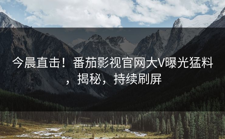 今晨直击！番茄影视官网大V曝光猛料，揭秘，持续刷屏