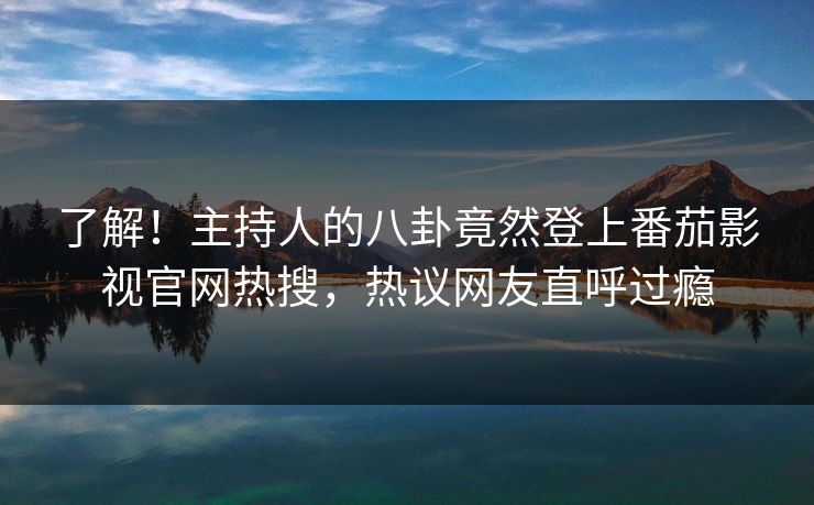 了解！主持人的八卦竟然登上番茄影视官网热搜，热议网友直呼过瘾