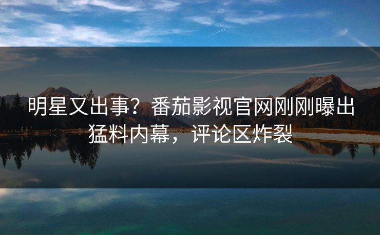 明星又出事？番茄影视官网刚刚曝出猛料内幕，评论区炸裂