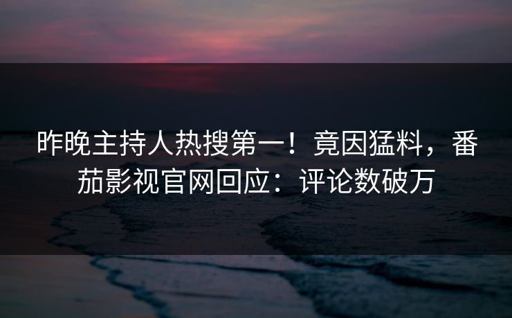 昨晚主持人热搜第一！竟因猛料，番茄影视官网回应：评论数破万