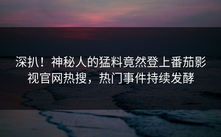 深扒！神秘人的猛料竟然登上番茄影视官网热搜，热门事件持续发酵
