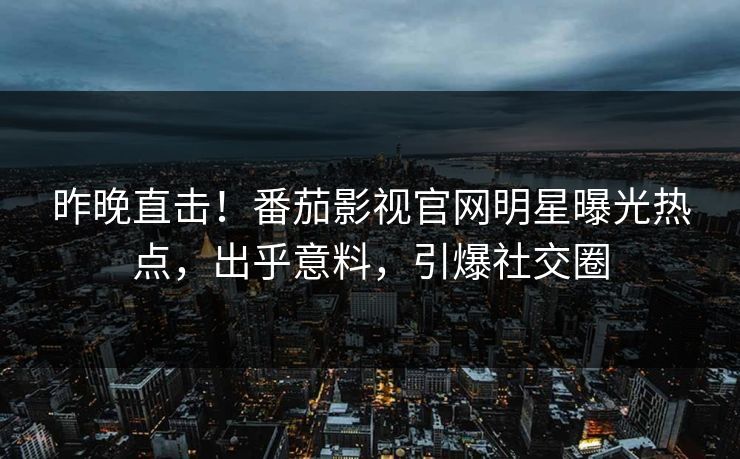 昨晚直击！番茄影视官网明星曝光热点，出乎意料，引爆社交圈