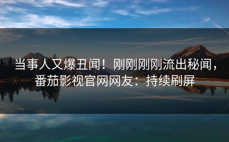 当事人又爆丑闻！刚刚刚刚流出秘闻，番茄影视官网网友：持续刷屏