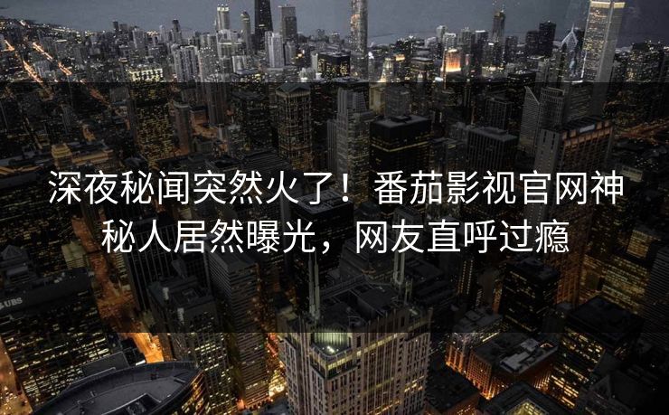 深夜秘闻突然火了！番茄影视官网神秘人居然曝光，网友直呼过瘾