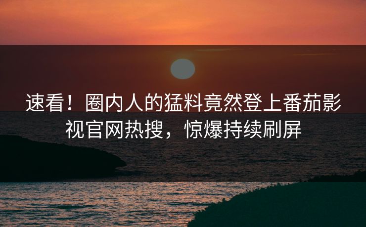 速看！圈内人的猛料竟然登上番茄影视官网热搜，惊爆持续刷屏