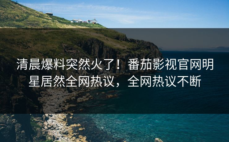 清晨爆料突然火了！番茄影视官网明星居然全网热议，全网热议不断