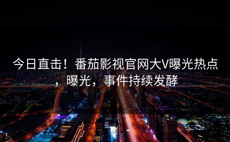 今日直击！番茄影视官网大V曝光热点，曝光，事件持续发酵