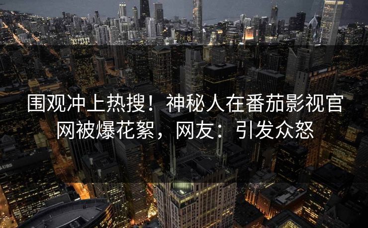 围观冲上热搜！神秘人在番茄影视官网被爆花絮，网友：引发众怒