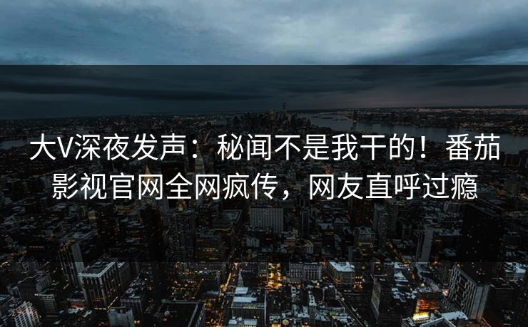 大V深夜发声：秘闻不是我干的！番茄影视官网全网疯传，网友直呼过瘾