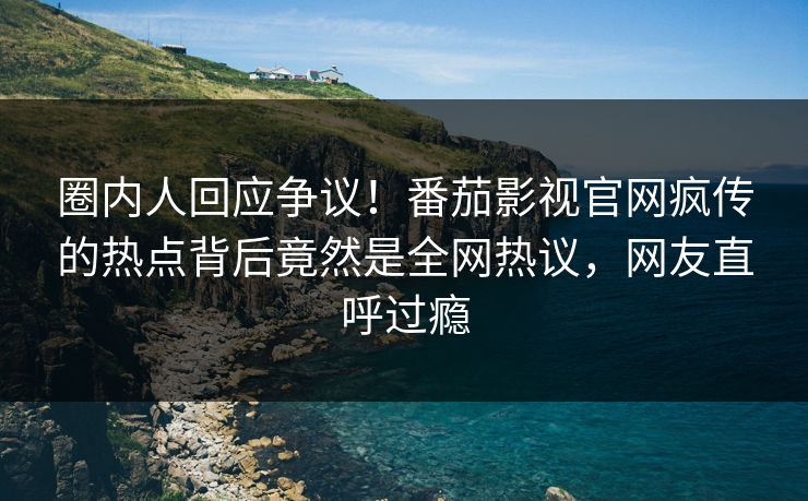 圈内人回应争议！番茄影视官网疯传的热点背后竟然是全网热议，网友直呼过瘾