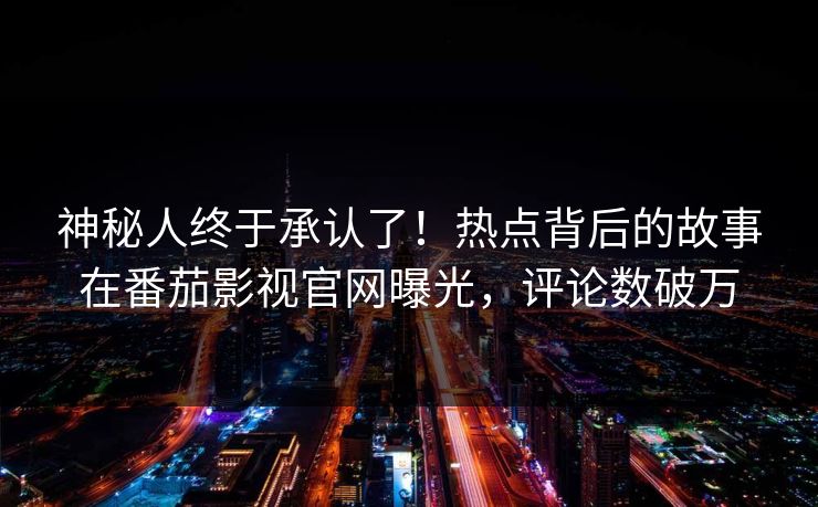 神秘人终于承认了！热点背后的故事在番茄影视官网曝光，评论数破万