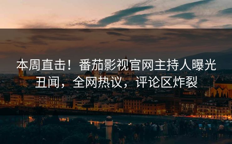 本周直击！番茄影视官网主持人曝光丑闻，全网热议，评论区炸裂