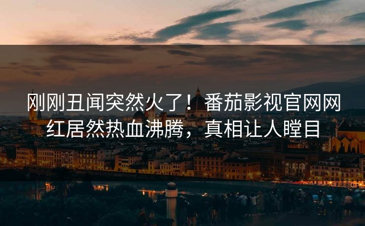 刚刚丑闻突然火了！番茄影视官网网红居然热血沸腾，真相让人瞠目