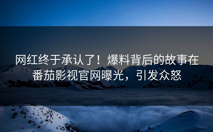 网红终于承认了！爆料背后的故事在番茄影视官网曝光，引发众怒