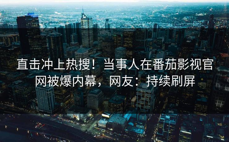 直击冲上热搜！当事人在番茄影视官网被爆内幕，网友：持续刷屏
