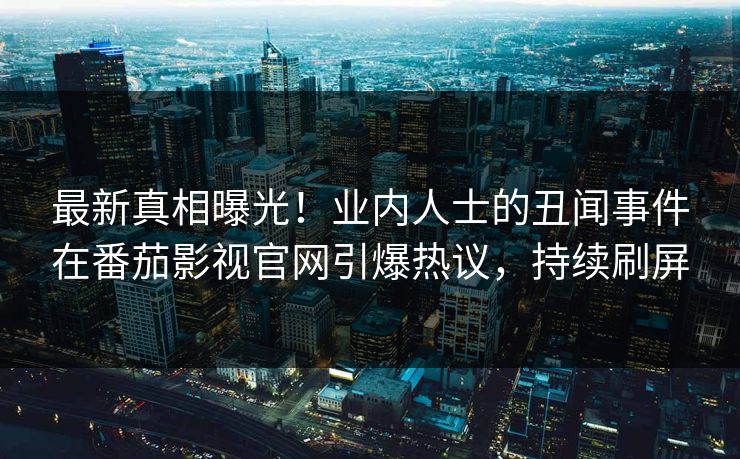最新真相曝光！业内人士的丑闻事件在番茄影视官网引爆热议，持续刷屏