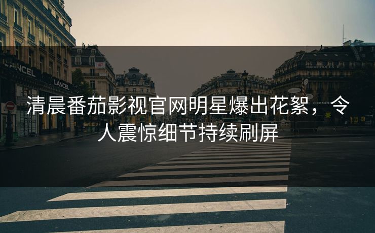 清晨番茄影视官网明星爆出花絮，令人震惊细节持续刷屏