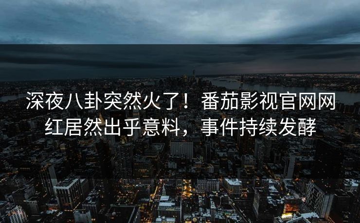 深夜八卦突然火了！番茄影视官网网红居然出乎意料，事件持续发酵
